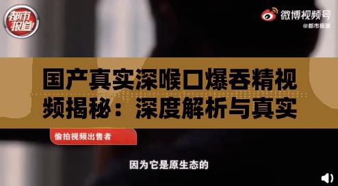 国产真实深喉口爆吞精视频揭秘：深度解析与真实体验分享，探讨背后的故事与细节