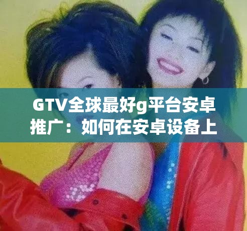 GTV全球最好g平台安卓推广：如何在安卓设备上体验最佳全球电视服务？