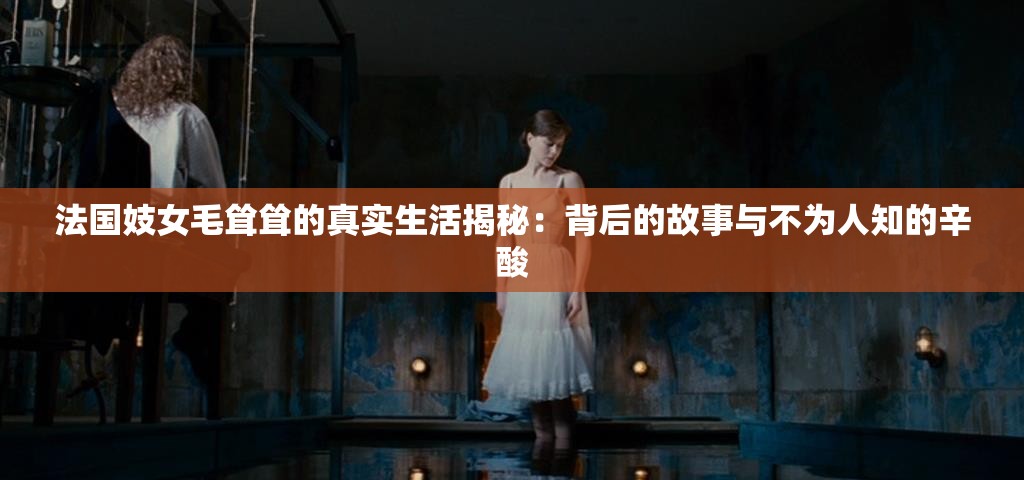 法国妓女毛耸耸的真实生活揭秘：背后的故事与不为人知的辛酸