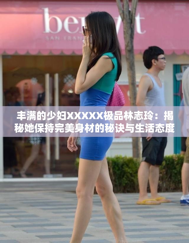 丰满的少妇XXXXX极品林志玲：揭秘她保持完美身材的秘诀与生活态度