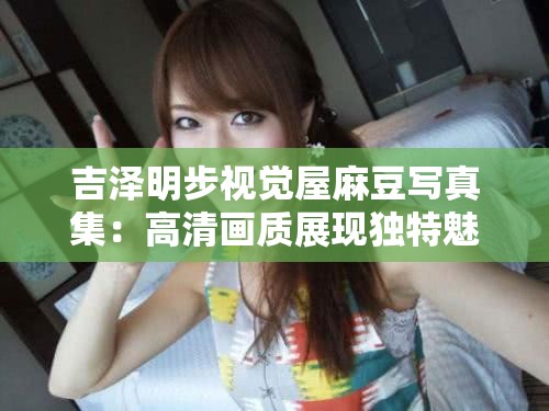 吉泽明步视觉屋麻豆写真集：高清画质展现独特魅力，粉丝必收藏的经典之作