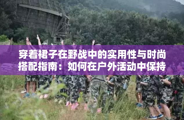 穿着裙子在野战中的实用性与时尚搭配指南：如何在户外活动中保持优雅与舒适