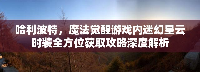 哈利波特，魔法觉醒游戏内迷幻星云时装全方位获取攻略深度解析