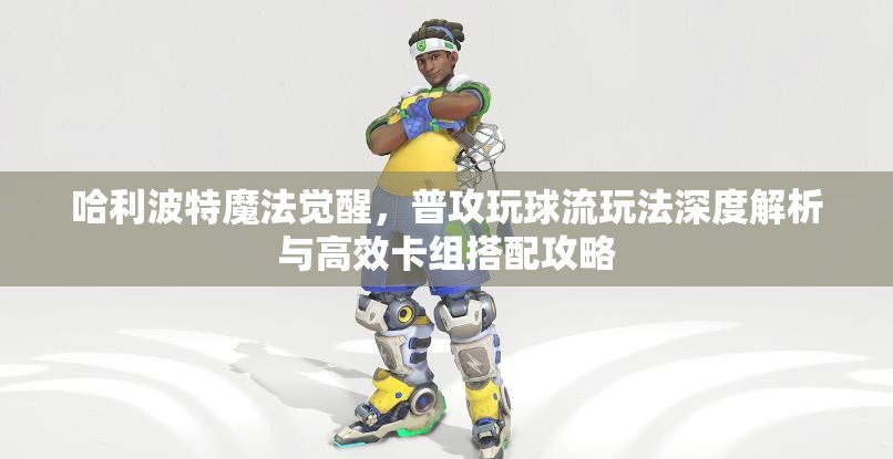 哈利波特魔法觉醒，普攻玩球流玩法深度解析与高效卡组搭配攻略