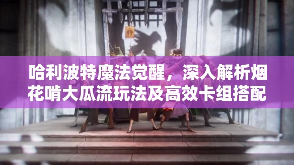 哈利波特魔法觉醒，深入解析烟花啃大瓜流玩法及高效卡组搭配策略