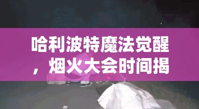 哈利波特魔法觉醒，烟火大会时间揭秘及全面自制烟花制作攻略