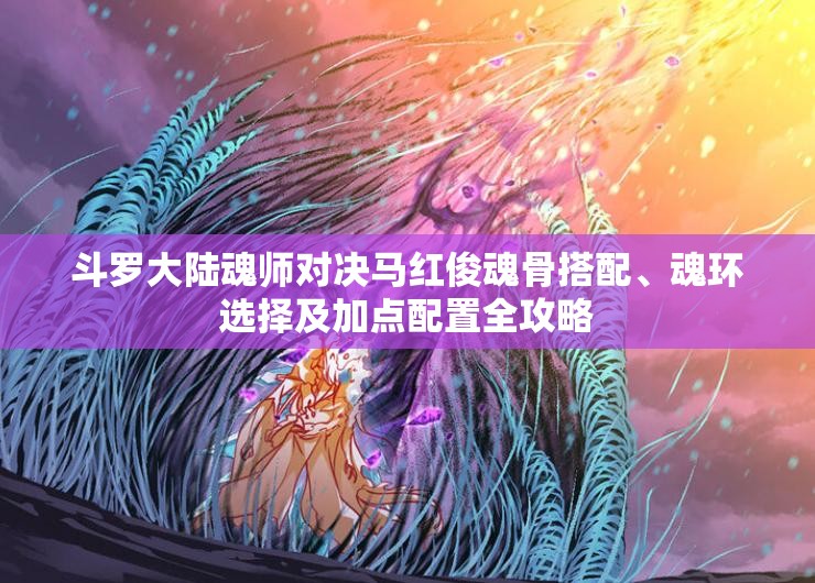 斗罗大陆魂师对决马红俊魂骨搭配、魂环选择及加点配置全攻略