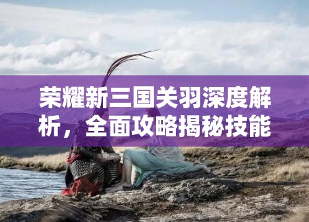荣耀新三国关羽深度解析，全面攻略揭秘技能属性及最佳阵容搭配