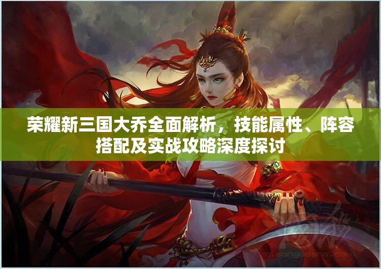 荣耀新三国大乔全面解析，技能属性、阵容搭配及实战攻略深度探讨