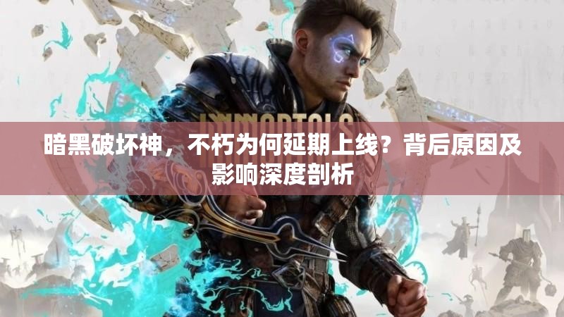暗黑破坏神，不朽为何延期上线？背后原因及影响深度剖析