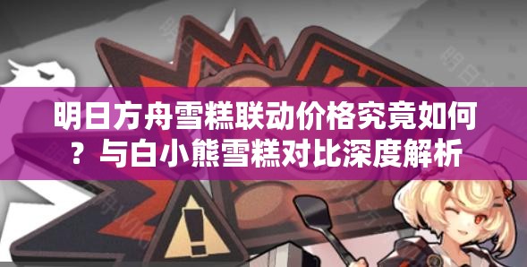 明日方舟雪糕联动价格究竟如何？与白小熊雪糕对比深度解析