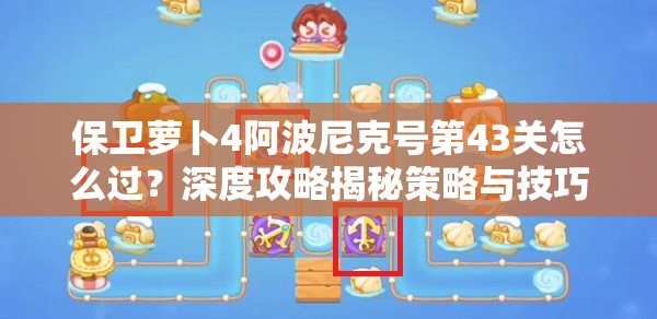 保卫萝卜4阿波尼克号第43关怎么过？深度攻略揭秘策略与技巧完美融合！