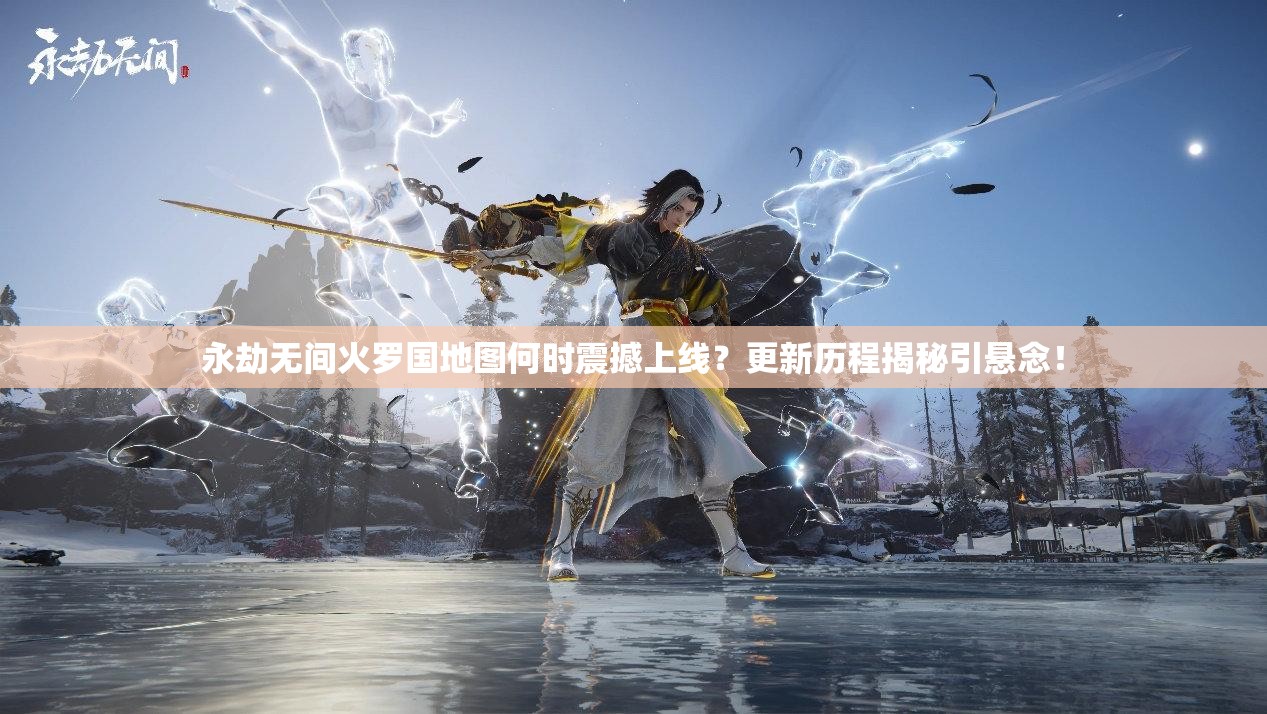 永劫无间火罗国地图何时震撼上线？更新历程揭秘引悬念！