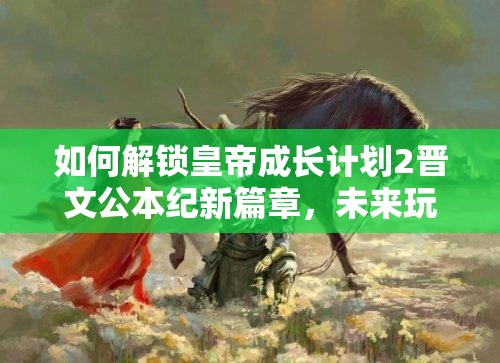 如何解锁皇帝成长计划2晋文公本纪新篇章，未来玩法将带来哪些革命？