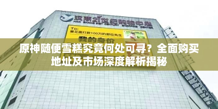 原神随便雪糕究竟何处可寻？全面购买地址及市场深度解析揭秘