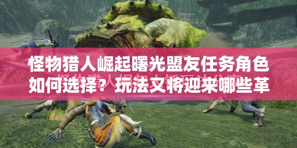 怪物猎人崛起曙光盟友任务角色如何选择？玩法又将迎来哪些革命？