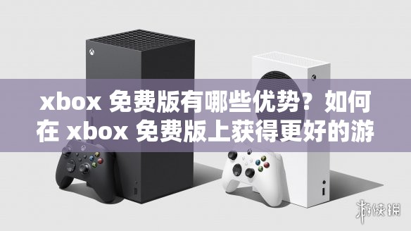 xbox 免费版有哪些优势？如何在 xbox 免费版上获得更好的游戏体验？