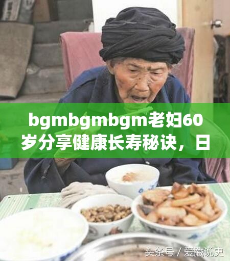 bgmbgmbgm老妇60岁分享健康长寿秘诀，日常生活习惯大公开，如何保持活力与年轻心态？