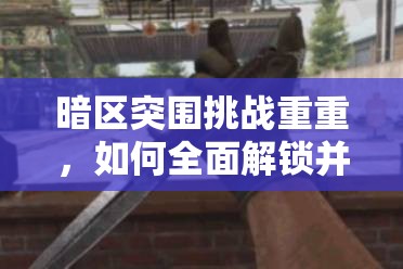 暗区突围挑战重重，如何全面解锁并获取突击匕首攻略？