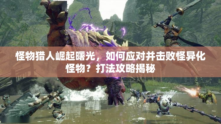 怪物猎人崛起曙光，如何应对并击败怪异化怪物？打法攻略揭秘