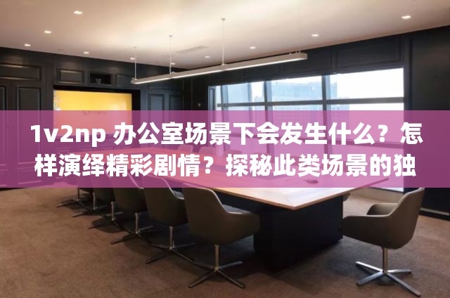 1v2np 办公室场景下会发生什么？怎样演绎精彩剧情？探秘此类场景的独特魅力