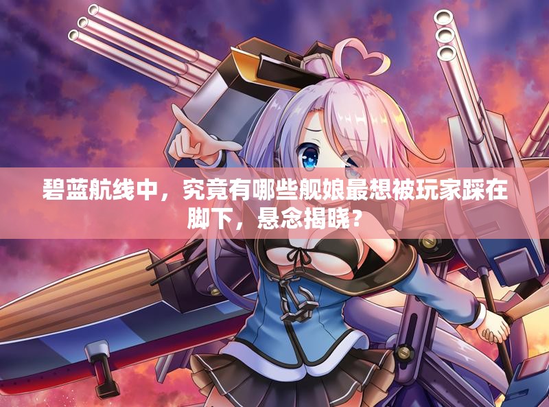 碧蓝航线中，究竟有哪些舰娘最想被玩家踩在脚下，悬念揭晓？