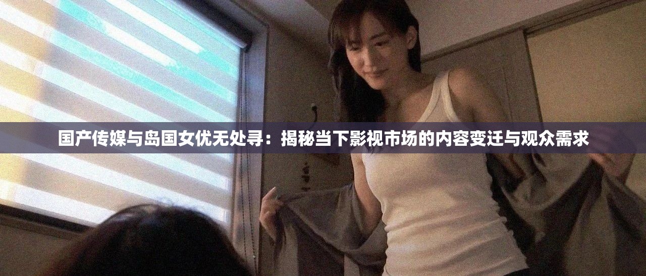 国产传媒与岛国女优无处寻：揭秘当下影视市场的内容变迁与观众需求