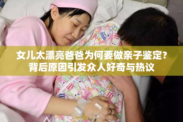 女儿太漂亮爸爸为何要做亲子鉴定？背后原因引发众人好奇与热议