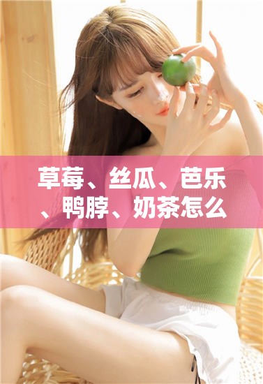 草莓、丝瓜、芭乐、鸭脖、奶茶怎么样？网友真实评价大揭秘