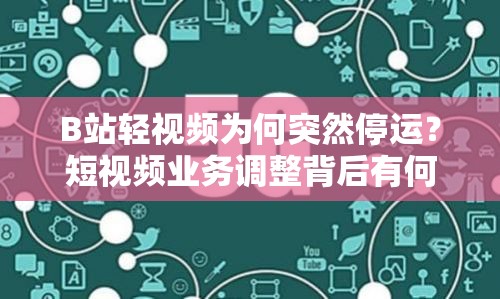 B站轻视频为何突然停运？短视频业务调整背后有何隐情？