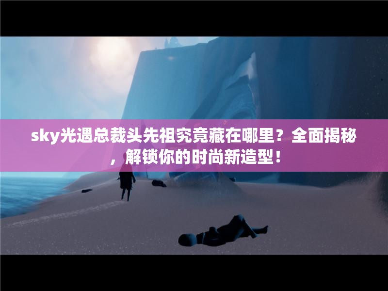 sky光遇总裁头先祖究竟藏在哪里？全面揭秘，解锁你的时尚新造型！
