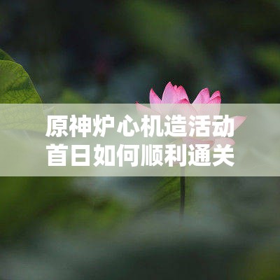 原神炉心机造活动首日如何顺利通关？详尽首日攻略大揭秘！