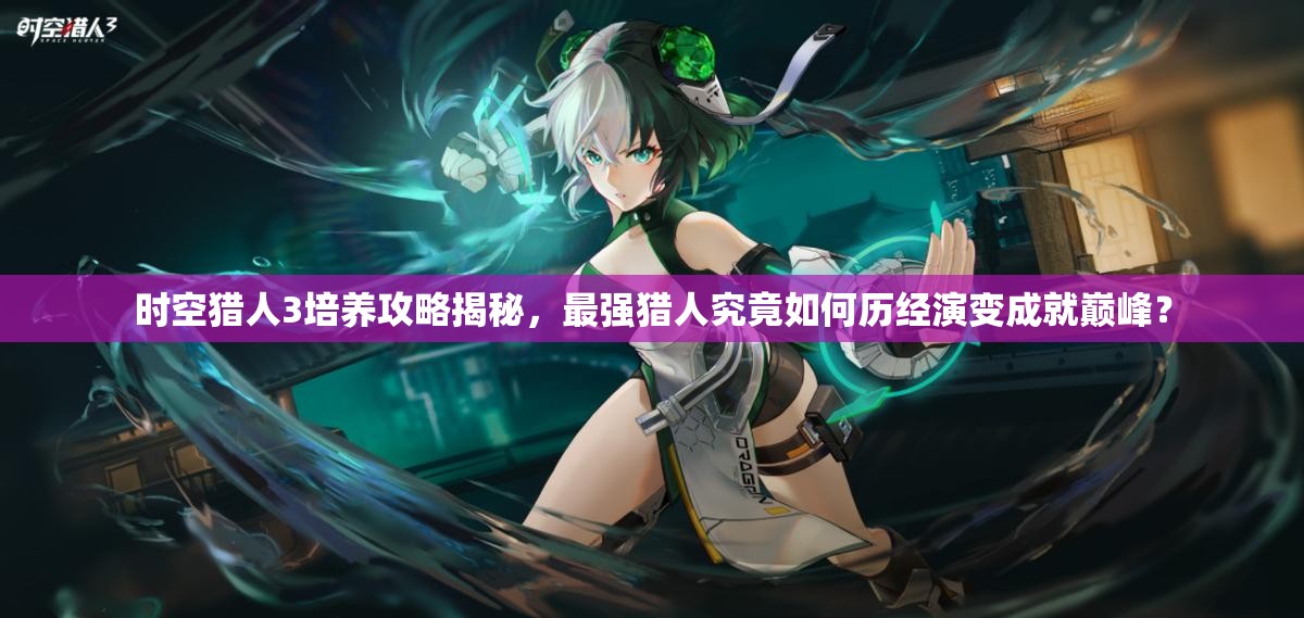 时空猎人3培养攻略揭秘，最强猎人究竟如何历经演变成就巅峰？