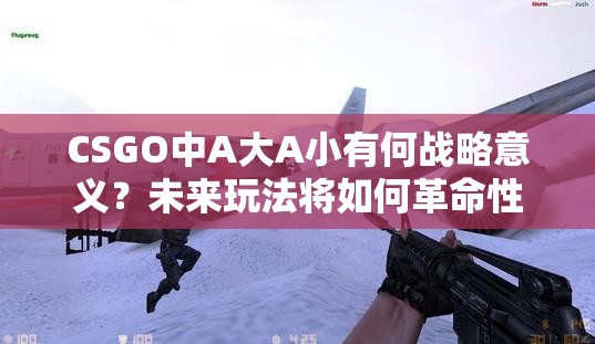 CSGO中A大A小有何战略意义？未来玩法将如何革命性变化？