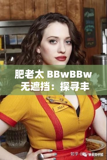 肥老太 BBwBBw 无遮挡：探寻丰满女性的魅力与自信