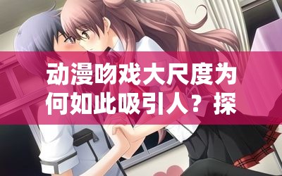 动漫吻戏大尺度为何如此吸引人？探秘那些令人脸红心跳的动漫吻戏场景