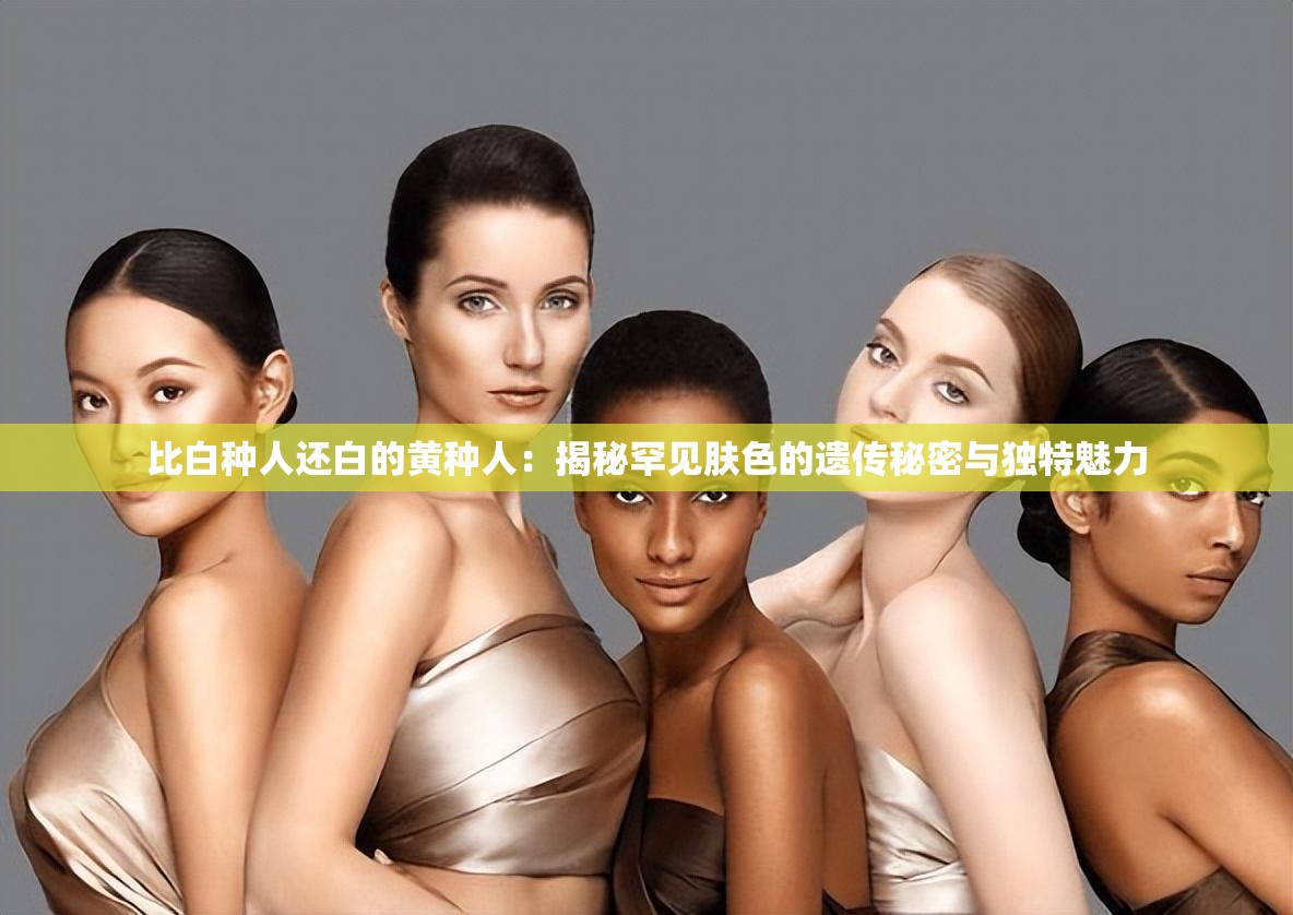 比白种人还白的黄种人：揭秘罕见肤色的遗传秘密与独特魅力