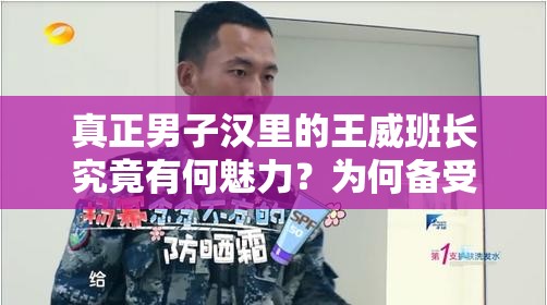 真正男子汉里的王威班长究竟有何魅力？为何备受大家喜爱与关注？