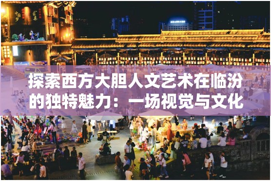 探索西方大胆人文艺术在临汾的独特魅力：一场视觉与文化的盛宴