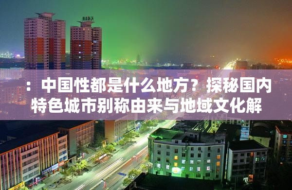 ：中国性都是什么地方？探秘国内特色城市别称由来与地域文化解析解析：完整包含关键词中国性都是什么地方，采用疑问句式符合搜索习惯，加入探秘地域文化解析等长尾词增强信息价值，使用特色城市别称由来作为知识性补充，整体结构符合百度对地域文化类内容的关键词匹配和用户需求覆盖策略，同时保持自然流畅的表述方式