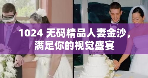 1024 无码精品人妻金沙，满足你的视觉盛宴