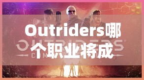 Outriders哪个职业将成最强？未来玩法又将迎来哪些革命性变化？