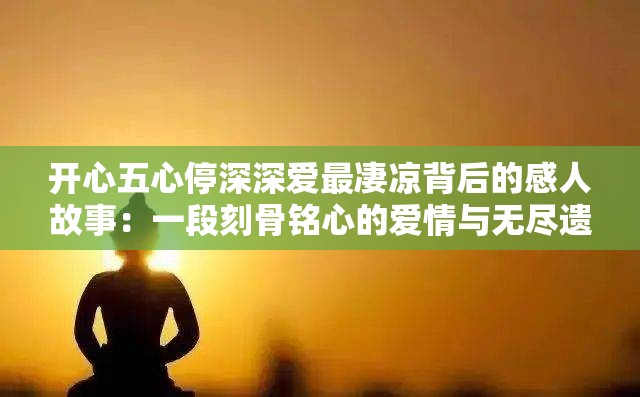 开心五心停深深爱最凄凉背后的感人故事：一段刻骨铭心的爱情与无尽遗憾