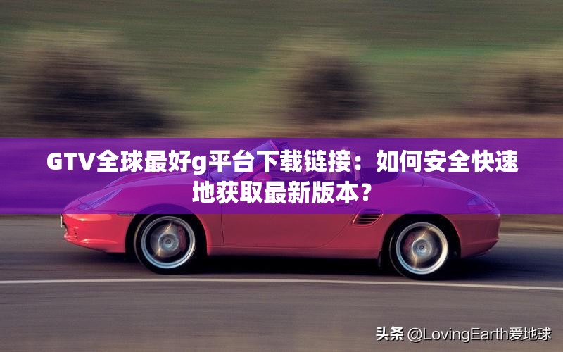 GTV全球最好g平台下载链接：如何安全快速地获取最新版本？