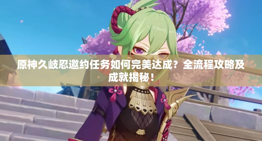 原神久岐忍邀约任务如何完美达成？全流程攻略及成就揭秘！