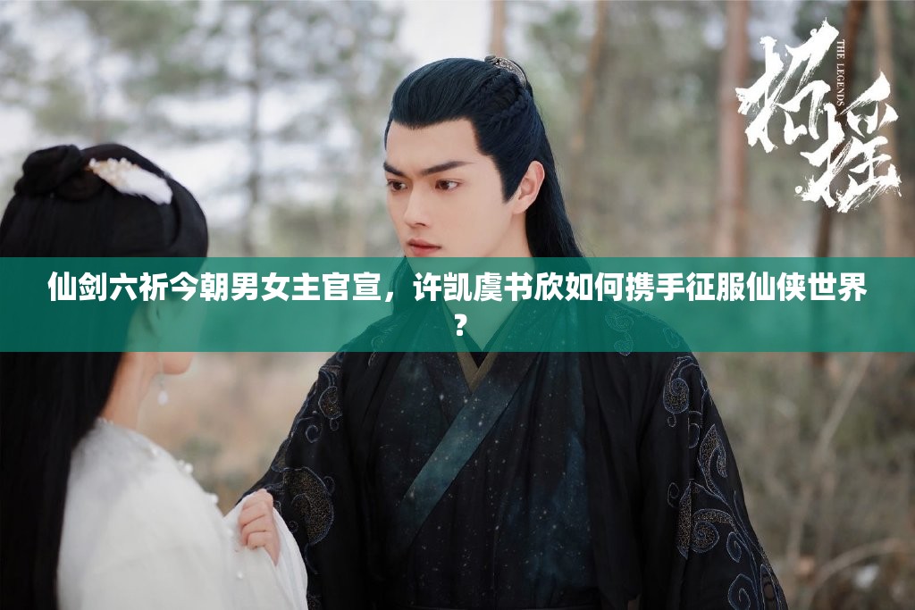 仙剑六祈今朝男女主官宣，许凯虞书欣如何携手征服仙侠世界？