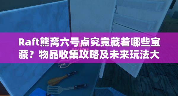 Raft熊窝六号点究竟藏着哪些宝藏？物品收集攻略及未来玩法大猜想！