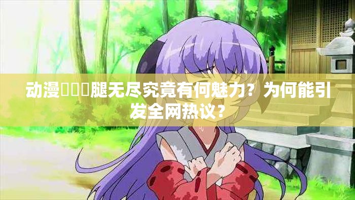 动漫❌❌❌腿无尽究竟有何魅力？为何能引发全网热议？