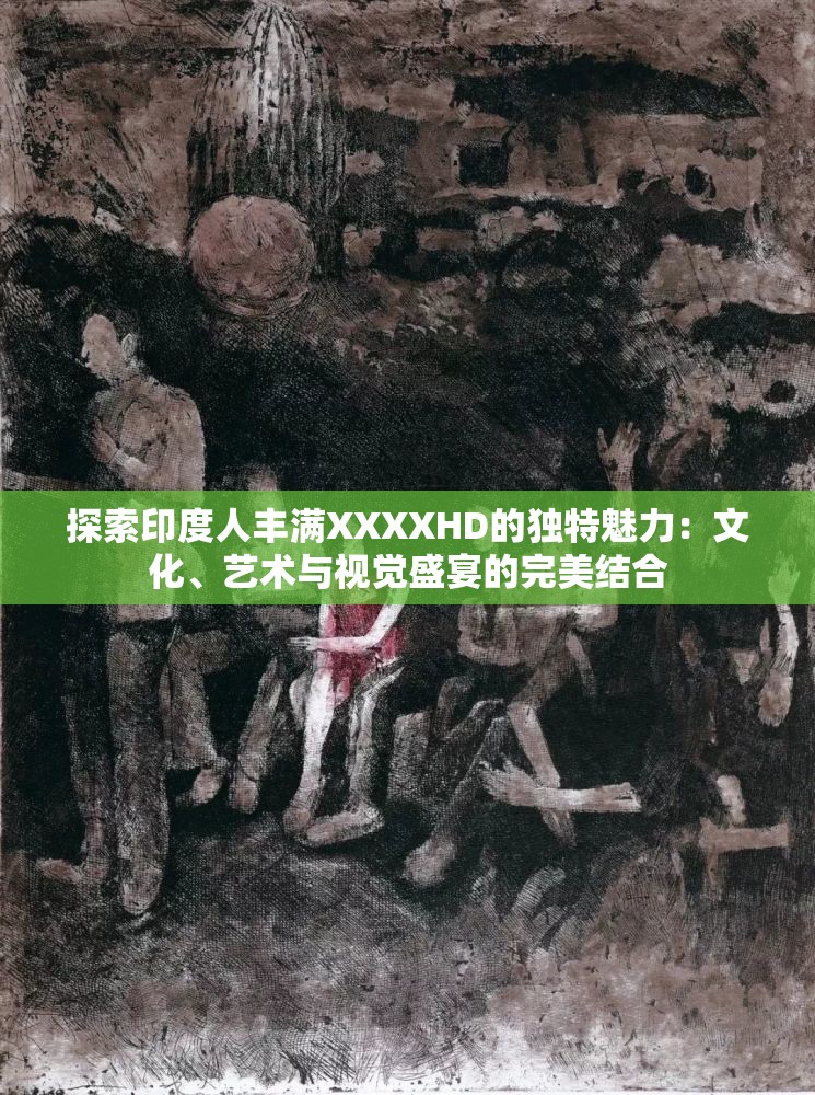 探索印度人丰满XXXXHD的独特魅力：文化、艺术与视觉盛宴的完美结合