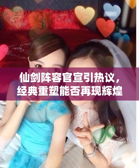 仙剑阵容官宣引热议，经典重塑能否再现辉煌，群星云集能否超越前作？